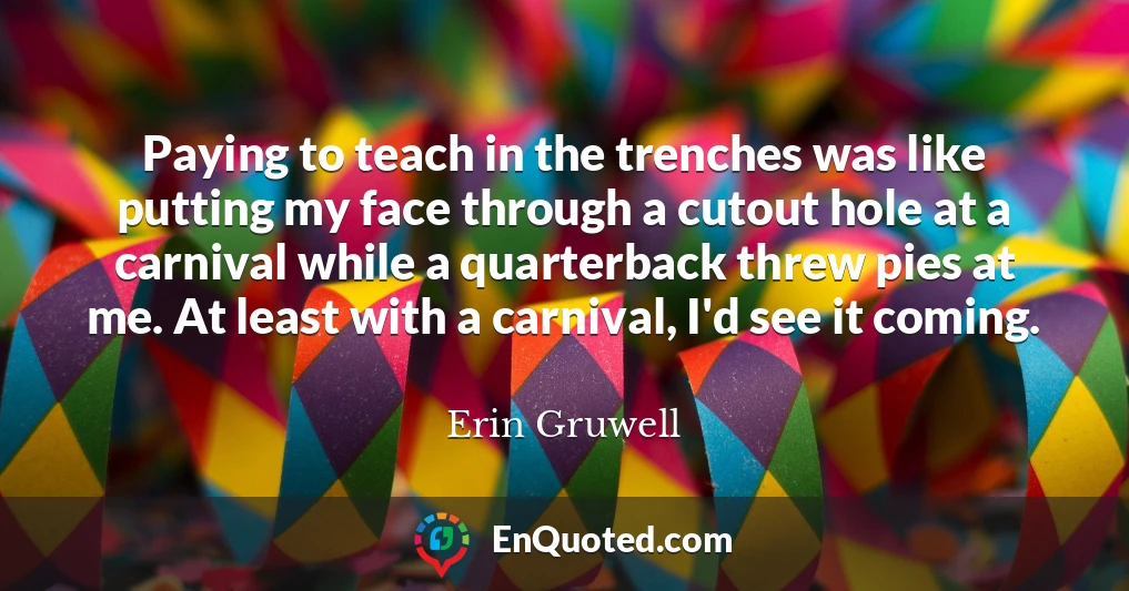 Paying to teach in the trenches was like putting my face through a cutout hole at a carnival while a quarterback threw pies at me. At least with a carnival, I'd see it coming.