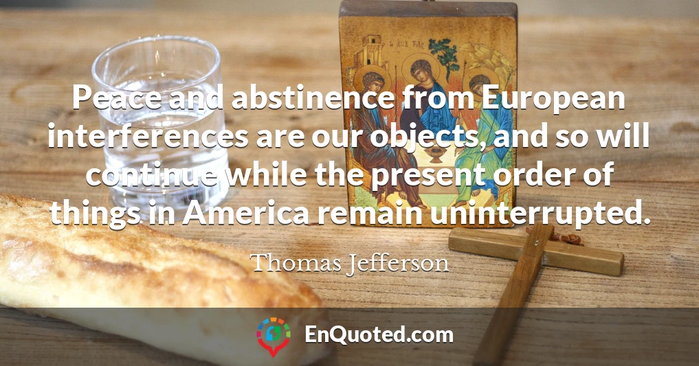 Peace and abstinence from European interferences are our objects, and so will continue while the present order of things in America remain uninterrupted.