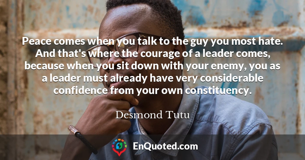 Peace comes when you talk to the guy you most hate. And that's where the courage of a leader comes, because when you sit down with your enemy, you as a leader must already have very considerable confidence from your own constituency.
