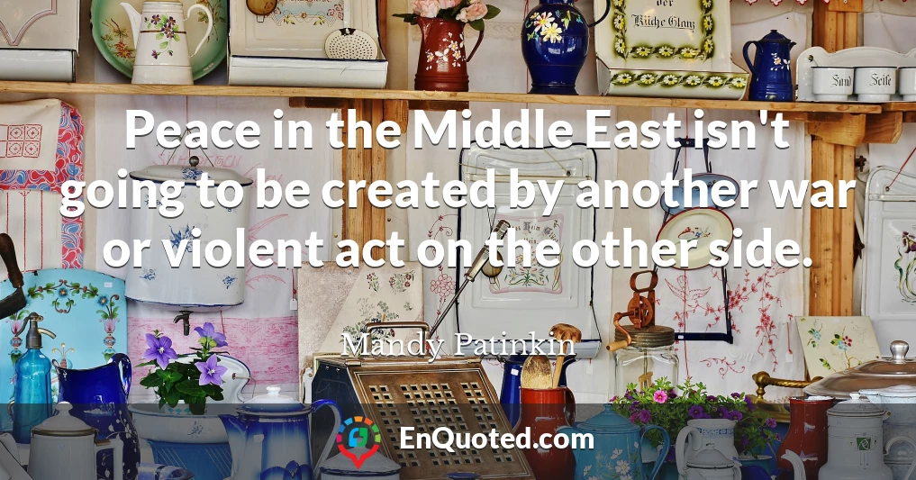 Peace in the Middle East isn't going to be created by another war or violent act on the other side.