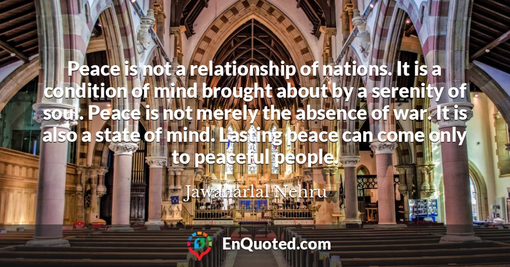 Peace is not a relationship of nations. It is a condition of mind brought about by a serenity of soul. Peace is not merely the absence of war. It is also a state of mind. Lasting peace can come only to peaceful people.