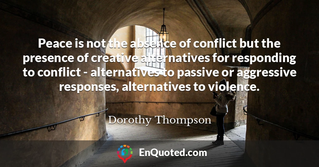 Peace is not the absence of conflict but the presence of creative alternatives for responding to conflict - alternatives to passive or aggressive responses, alternatives to violence.