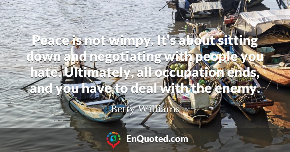 Peace is not wimpy. It's about sitting down and negotiating with people you hate. Ultimately, all occupation ends, and you have to deal with the enemy.