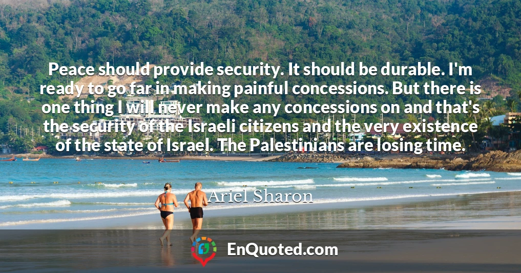 Peace should provide security. It should be durable. I'm ready to go far in making painful concessions. But there is one thing I will never make any concessions on and that's the security of the Israeli citizens and the very existence of the state of Israel. The Palestinians are losing time.