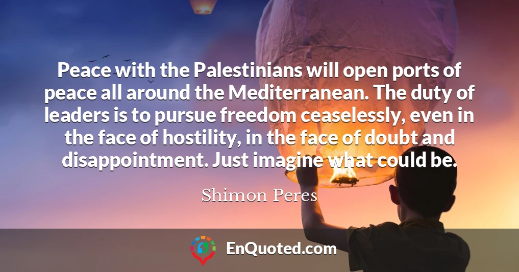 Peace with the Palestinians will open ports of peace all around the Mediterranean. The duty of leaders is to pursue freedom ceaselessly, even in the face of hostility, in the face of doubt and disappointment. Just imagine what could be.