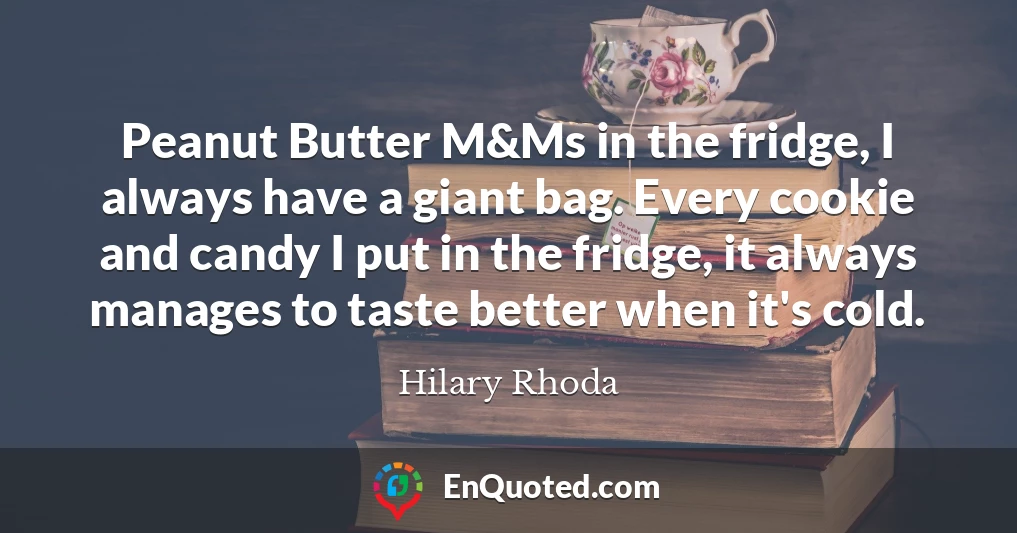 Peanut Butter M&Ms in the fridge, I always have a giant bag. Every cookie and candy I put in the fridge, it always manages to taste better when it's cold.