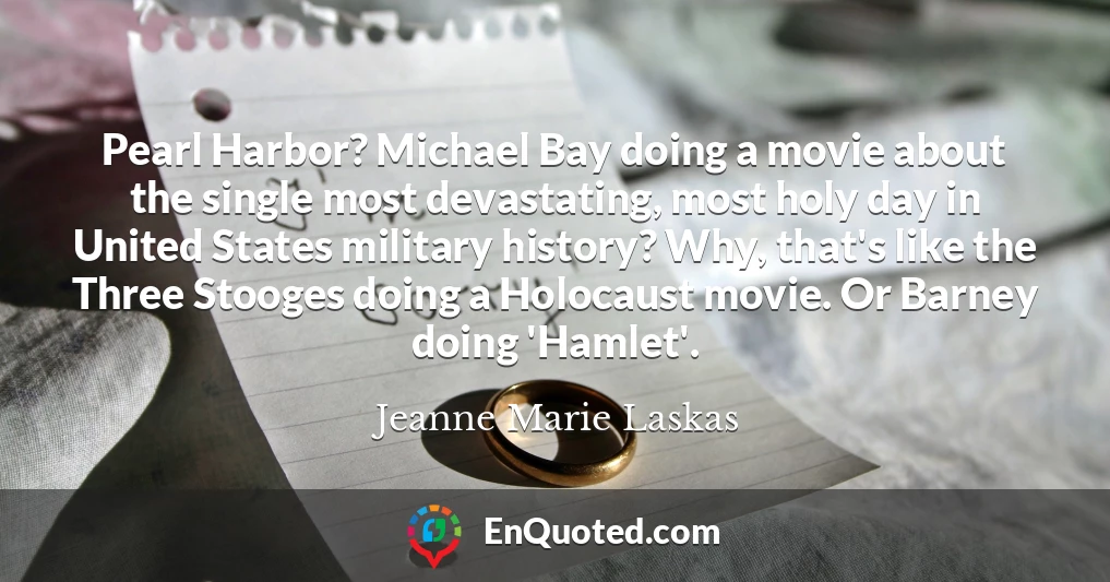 Pearl Harbor? Michael Bay doing a movie about the single most devastating, most holy day in United States military history? Why, that's like the Three Stooges doing a Holocaust movie. Or Barney doing 'Hamlet'.