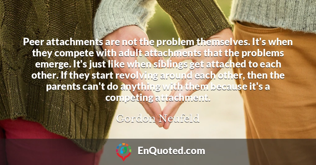 Peer attachments are not the problem themselves. It's when they compete with adult attachments that the problems emerge. It's just like when siblings get attached to each other. If they start revolving around each other, then the parents can't do anything with them because it's a competing attachment.