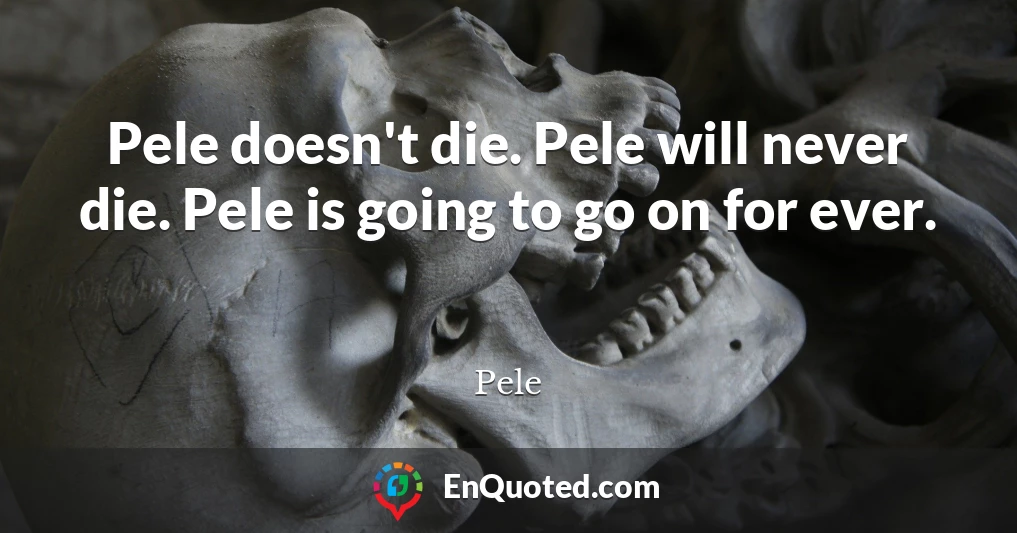 Pele doesn't die. Pele will never die. Pele is going to go on for ever.