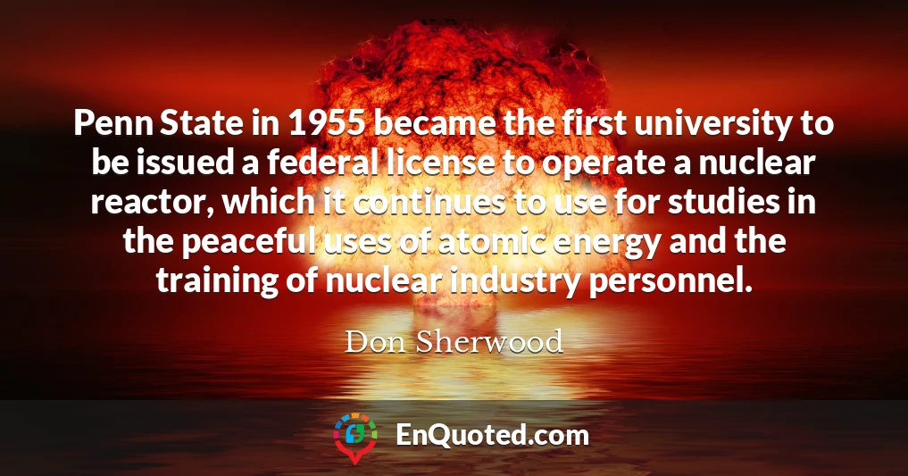 Penn State in 1955 became the first university to be issued a federal license to operate a nuclear reactor, which it continues to use for studies in the peaceful uses of atomic energy and the training of nuclear industry personnel.