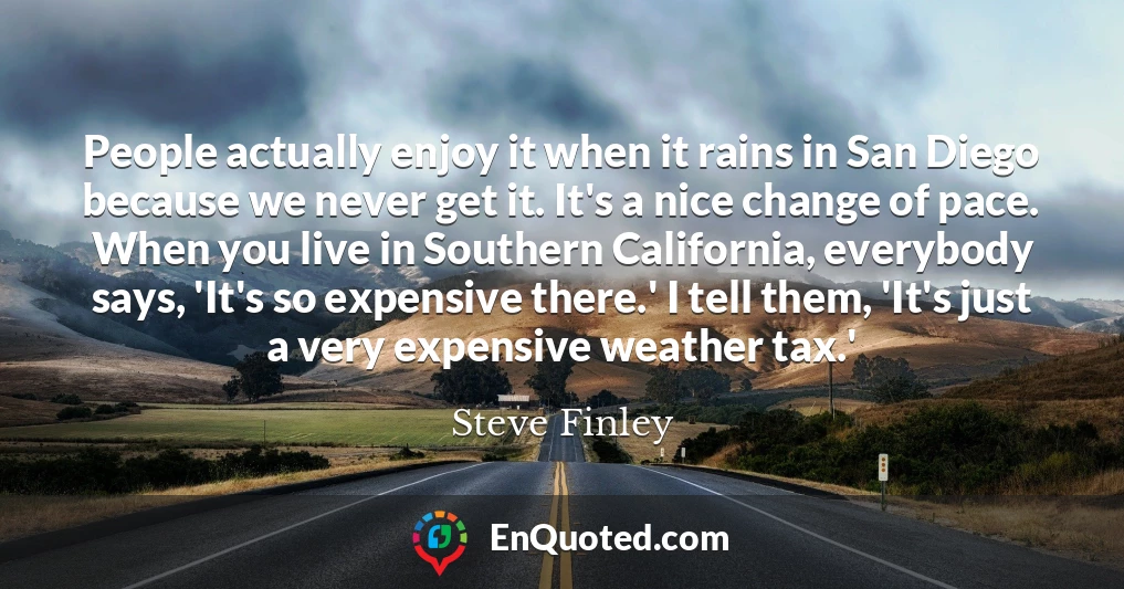 People actually enjoy it when it rains in San Diego because we never get it. It's a nice change of pace. When you live in Southern California, everybody says, 'It's so expensive there.' I tell them, 'It's just a very expensive weather tax.'