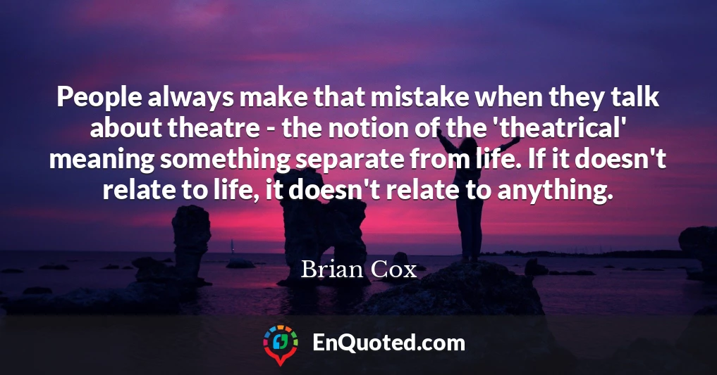 People always make that mistake when they talk about theatre - the notion of the 'theatrical' meaning something separate from life. If it doesn't relate to life, it doesn't relate to anything.