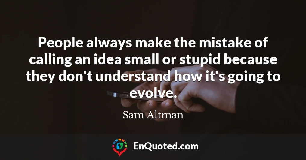 People always make the mistake of calling an idea small or stupid because they don't understand how it's going to evolve.