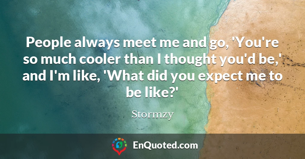 People always meet me and go, 'You're so much cooler than I thought you'd be,' and I'm like, 'What did you expect me to be like?'