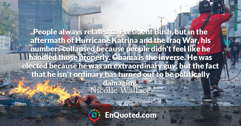 People always related to President Bush, but in the aftermath of Hurricane Katrina and the Iraq War, his numbers collapsed because people didn't feel like he handled those properly. Obama is the inverse. He was elected because he was an extraordinary guy, but the fact that he isn't ordinary has turned out to be politically damaging.