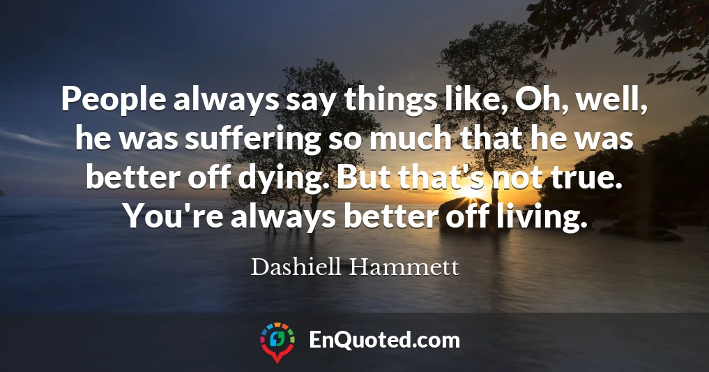 People always say things like, Oh, well, he was suffering so much that he was better off dying. But that's not true. You're always better off living.