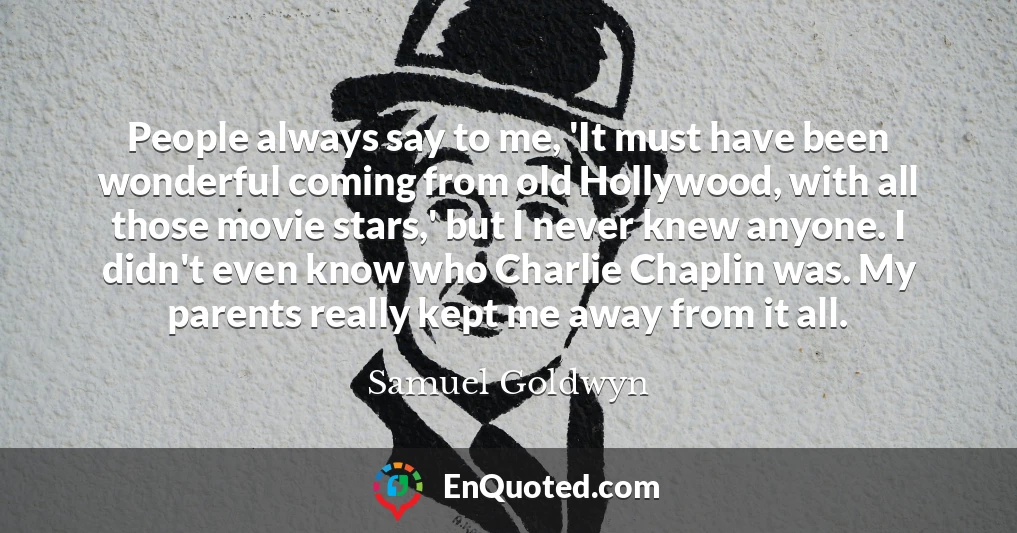 People always say to me, 'It must have been wonderful coming from old Hollywood, with all those movie stars,' but I never knew anyone. I didn't even know who Charlie Chaplin was. My parents really kept me away from it all.