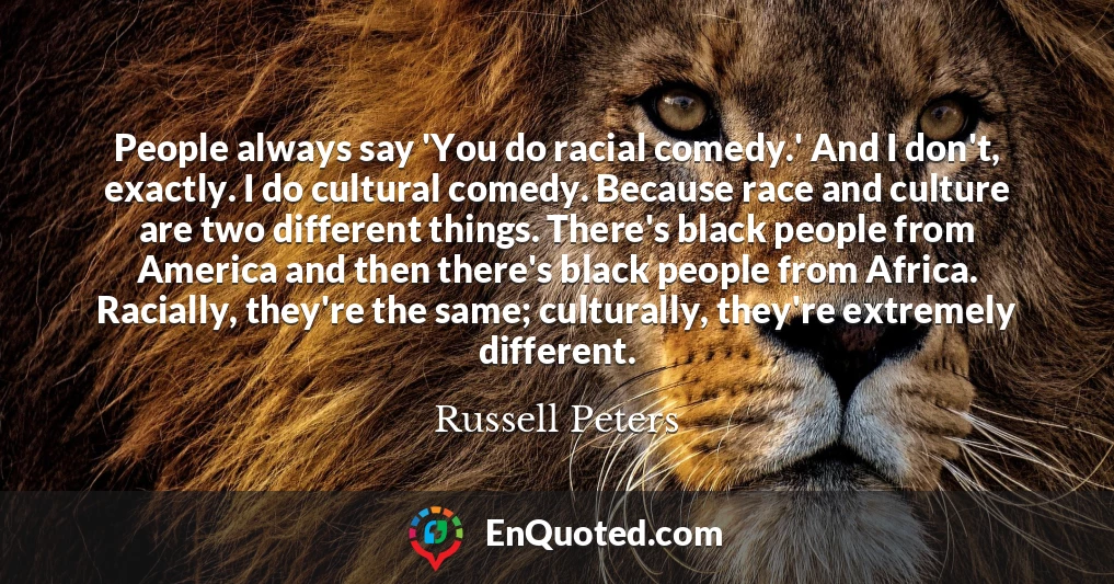 People always say 'You do racial comedy.' And I don't, exactly. I do cultural comedy. Because race and culture are two different things. There's black people from America and then there's black people from Africa. Racially, they're the same; culturally, they're extremely different.