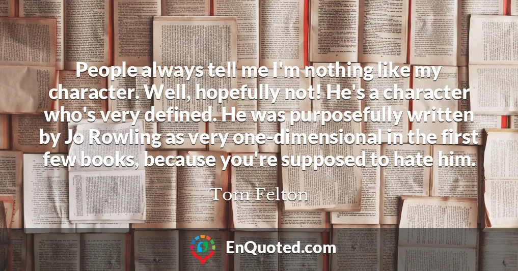 People always tell me I'm nothing like my character. Well, hopefully not! He's a character who's very defined. He was purposefully written by Jo Rowling as very one-dimensional in the first few books, because you're supposed to hate him.