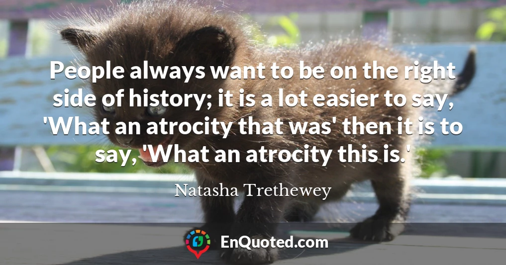 People always want to be on the right side of history; it is a lot easier to say, 'What an atrocity that was' then it is to say, 'What an atrocity this is.'