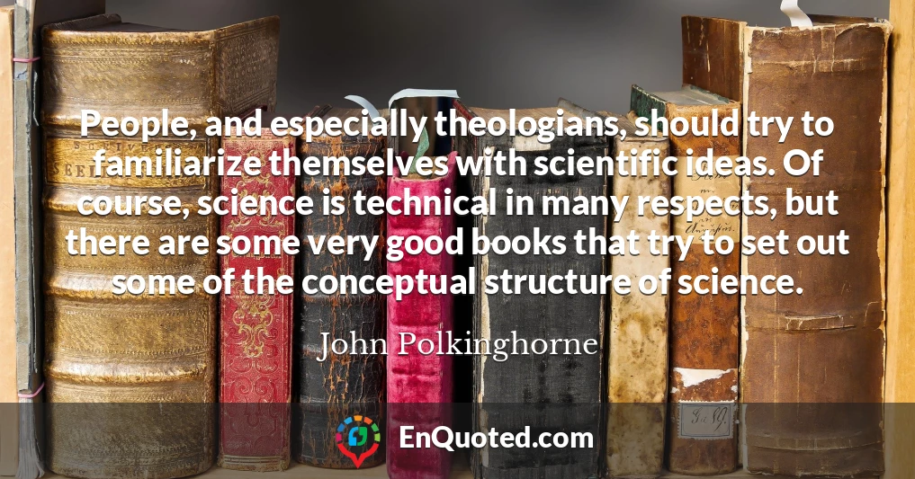 People, and especially theologians, should try to familiarize themselves with scientific ideas. Of course, science is technical in many respects, but there are some very good books that try to set out some of the conceptual structure of science.