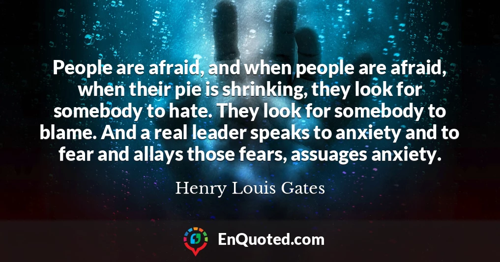 People are afraid, and when people are afraid, when their pie is shrinking, they look for somebody to hate. They look for somebody to blame. And a real leader speaks to anxiety and to fear and allays those fears, assuages anxiety.