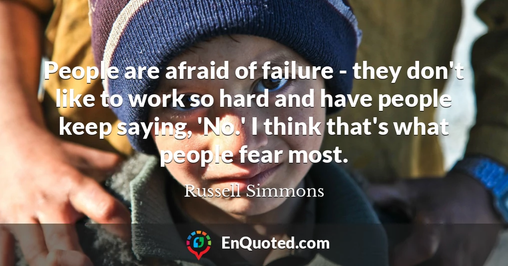 People are afraid of failure - they don't like to work so hard and have people keep saying, 'No.' I think that's what people fear most.