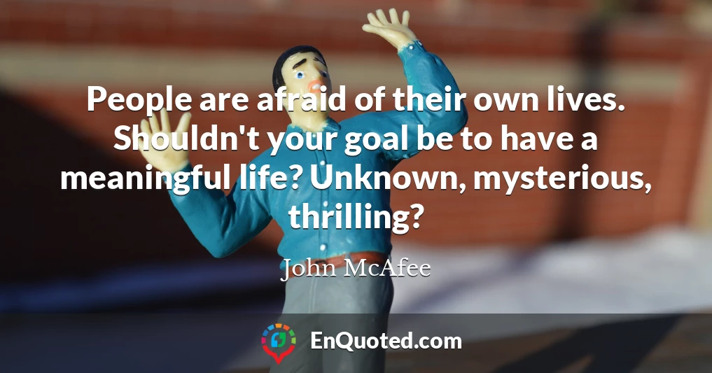 People are afraid of their own lives. Shouldn't your goal be to have a meaningful life? Unknown, mysterious, thrilling?