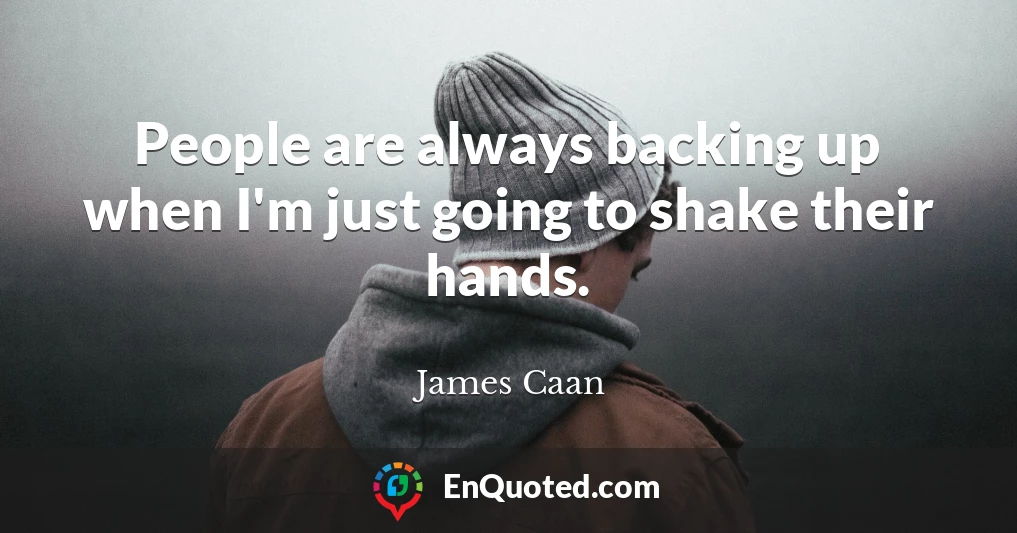 People are always backing up when I'm just going to shake their hands.