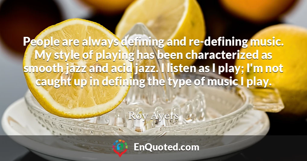 People are always defining and re-defining music. My style of playing has been characterized as smooth jazz and acid jazz. I listen as I play; I'm not caught up in defining the type of music I play.