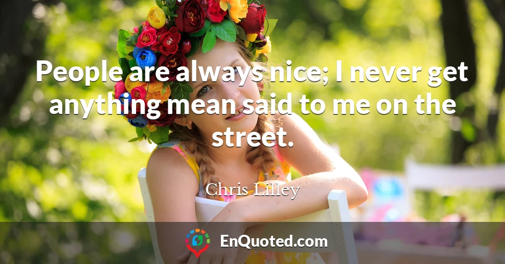People are always nice; I never get anything mean said to me on the street.