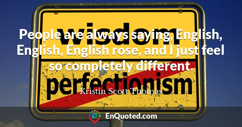 People are always saying, English, English, English rose, and I just feel so completely different.