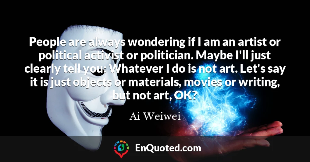 People are always wondering if I am an artist or political activist or politician. Maybe I'll just clearly tell you: Whatever I do is not art. Let's say it is just objects or materials, movies or writing, but not art, OK?