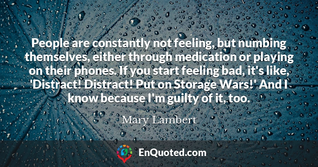 People are constantly not feeling, but numbing themselves, either through medication or playing on their phones. If you start feeling bad, it's like, 'Distract! Distract! Put on Storage Wars!' And I know because I'm guilty of it, too.