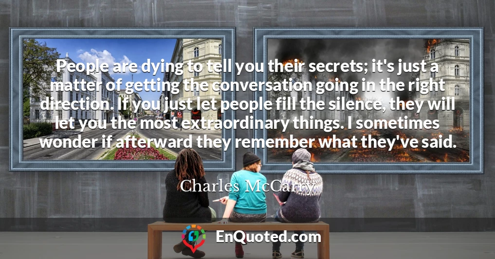 People are dying to tell you their secrets; it's just a matter of getting the conversation going in the right direction. If you just let people fill the silence, they will let you the most extraordinary things. I sometimes wonder if afterward they remember what they've said.