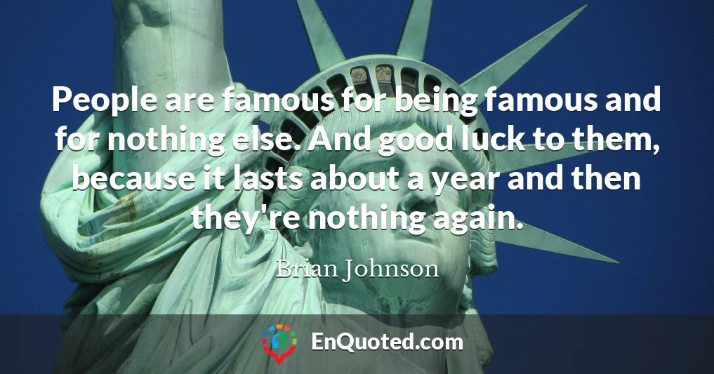 People are famous for being famous and for nothing else. And good luck to them, because it lasts about a year and then they're nothing again.