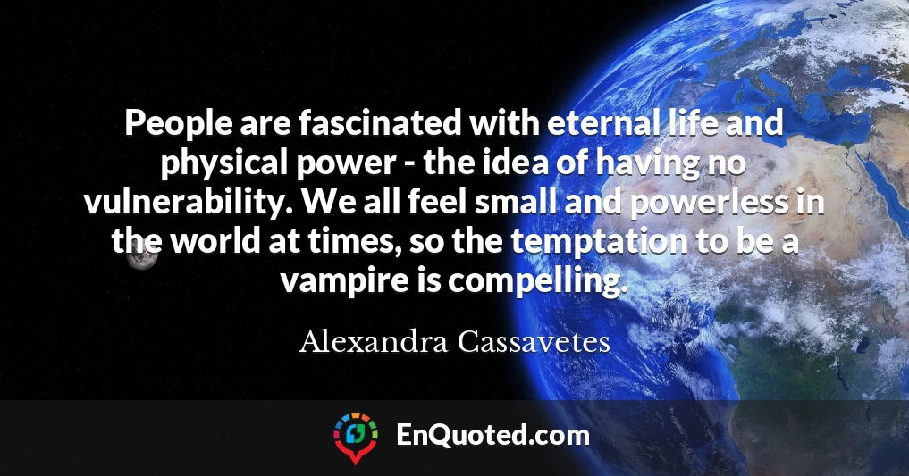 People are fascinated with eternal life and physical power - the idea of having no vulnerability. We all feel small and powerless in the world at times, so the temptation to be a vampire is compelling.