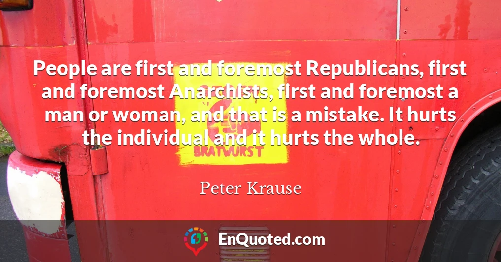 People are first and foremost Republicans, first and foremost Anarchists, first and foremost a man or woman, and that is a mistake. It hurts the individual and it hurts the whole.
