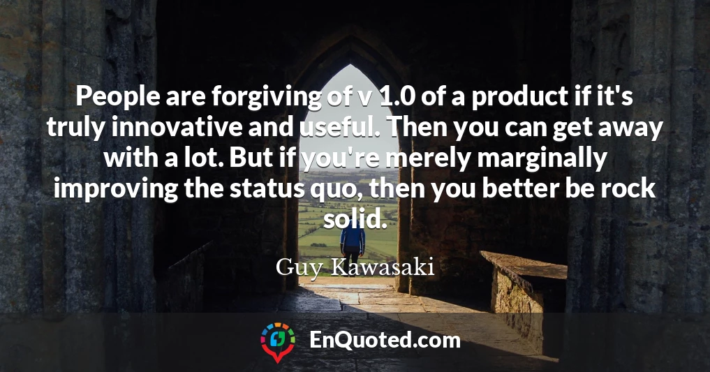People are forgiving of v 1.0 of a product if it's truly innovative and useful. Then you can get away with a lot. But if you're merely marginally improving the status quo, then you better be rock solid.