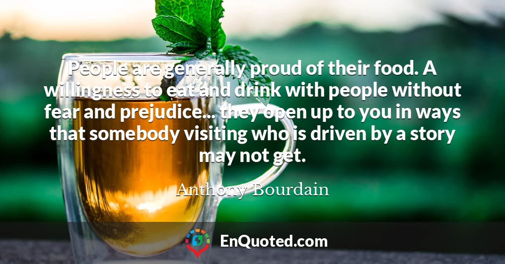 People are generally proud of their food. A willingness to eat and drink with people without fear and prejudice... they open up to you in ways that somebody visiting who is driven by a story may not get.
