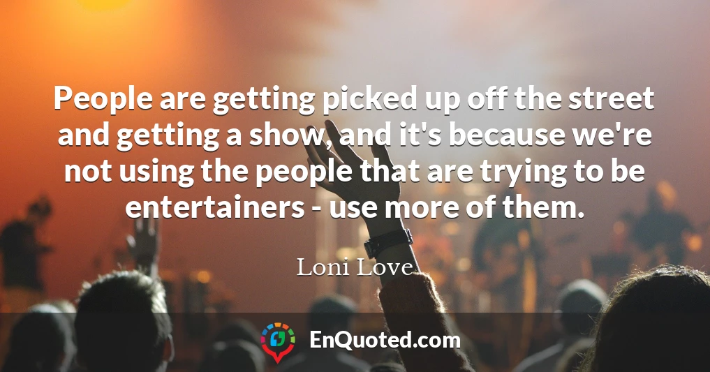 People are getting picked up off the street and getting a show, and it's because we're not using the people that are trying to be entertainers - use more of them.
