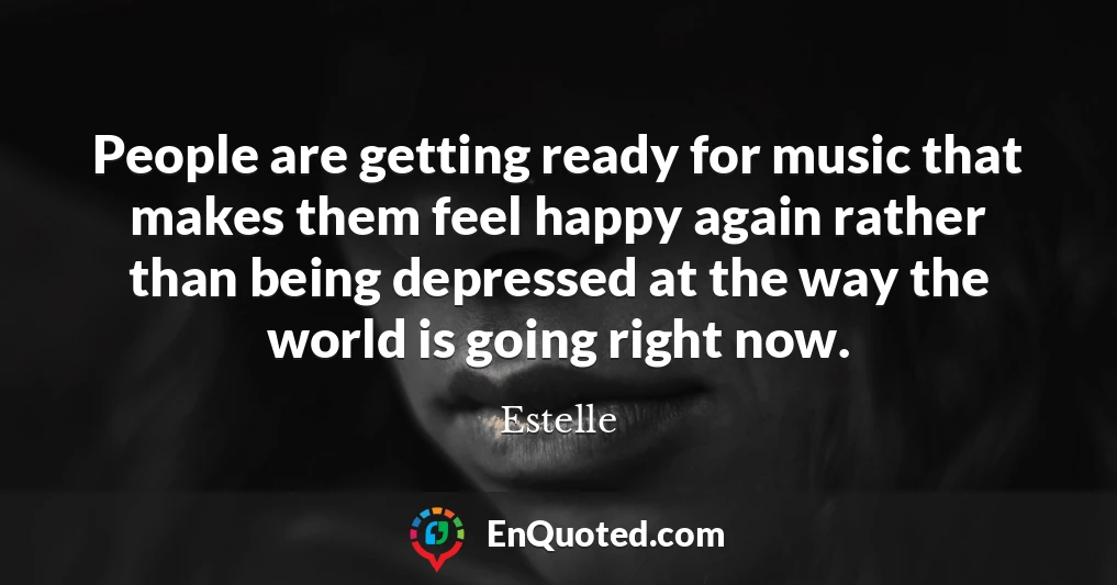 People are getting ready for music that makes them feel happy again rather than being depressed at the way the world is going right now.