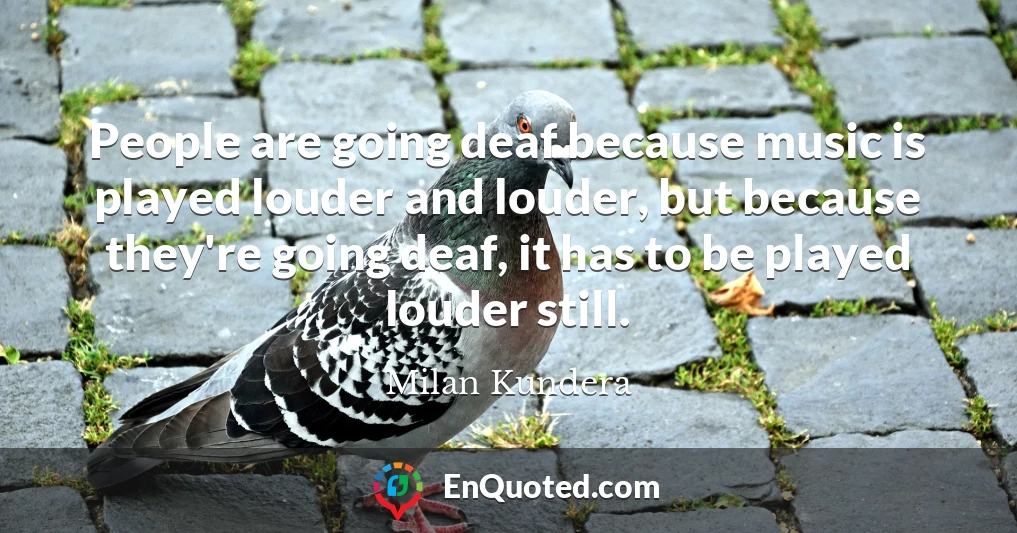 People are going deaf because music is played louder and louder, but because they're going deaf, it has to be played louder still.