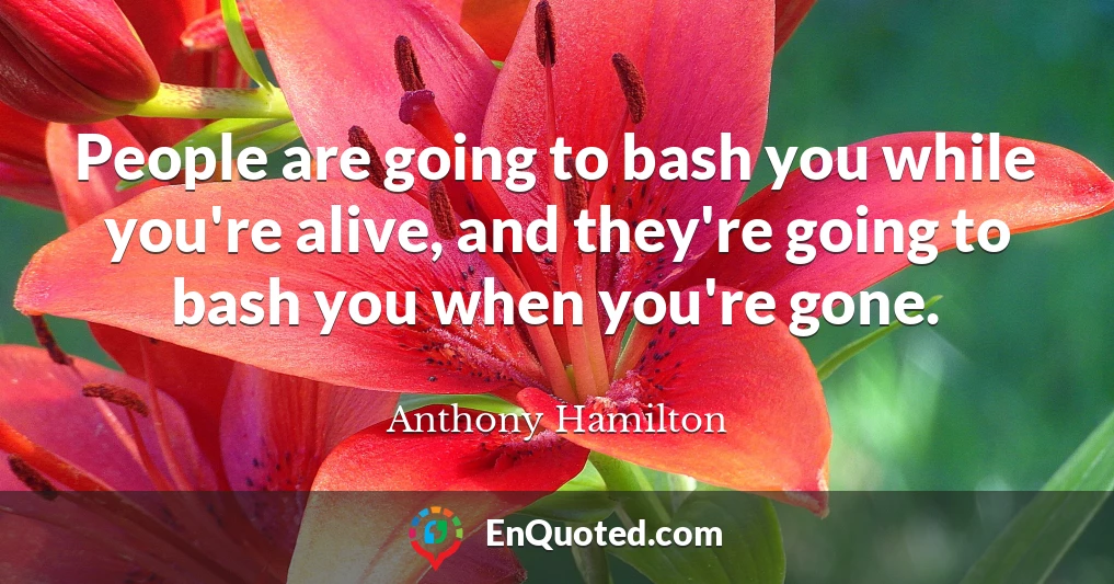 People are going to bash you while you're alive, and they're going to bash you when you're gone.