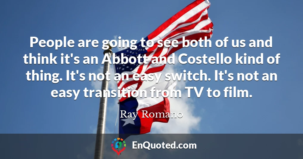 People are going to see both of us and think it's an Abbott and Costello kind of thing. It's not an easy switch. It's not an easy transition from TV to film.