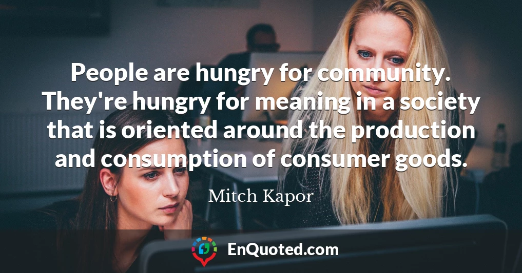 People are hungry for community. They're hungry for meaning in a society that is oriented around the production and consumption of consumer goods.