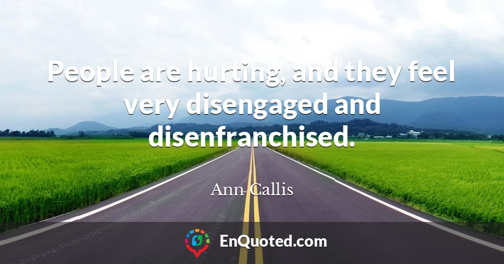 People are hurting, and they feel very disengaged and disenfranchised.