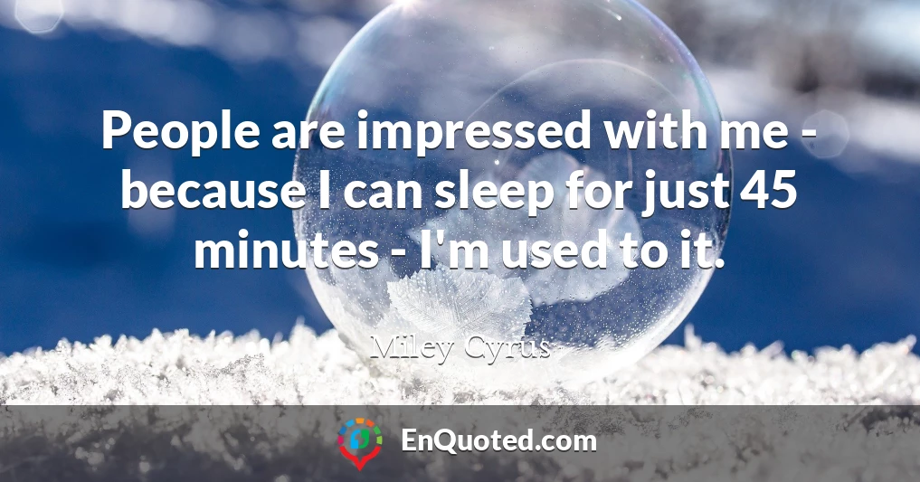 People are impressed with me - because I can sleep for just 45 minutes - I'm used to it.