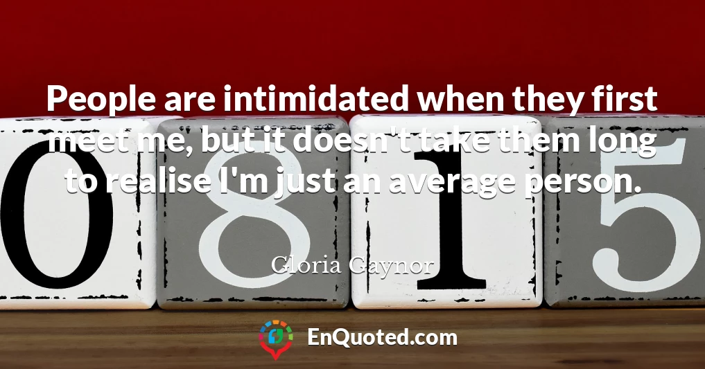 People are intimidated when they first meet me, but it doesn't take them long to realise I'm just an average person.