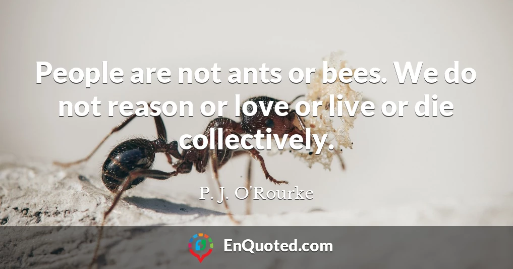 People are not ants or bees. We do not reason or love or live or die collectively.